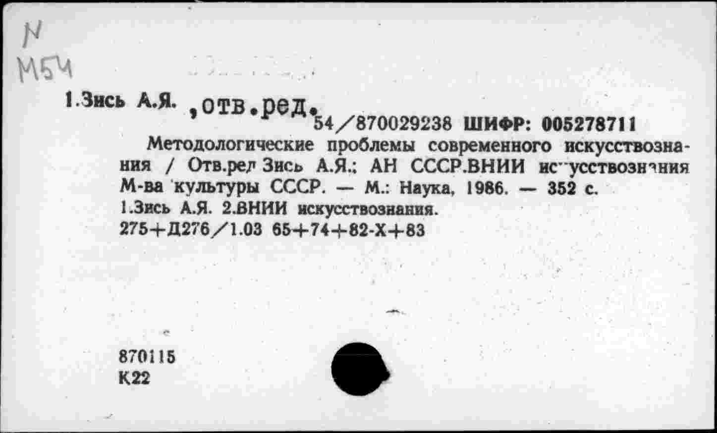 ﻿1.3ись А.Я. ,отв.ред.
54/870029238 ШИФР: 005278711
Методологические проблемы современного искусствознания / Отв.ре? Зись А.Я.: АН СССР.ВНИИ ис"усствозн'’ния М-ва культуры СССР. — М.: Наука, 1986. — 352 с.
1.3ись А.Я. 2.ВНИИ искусствознания. 275+Д276/1.03 654-74+82-Х4-83
870115 К22